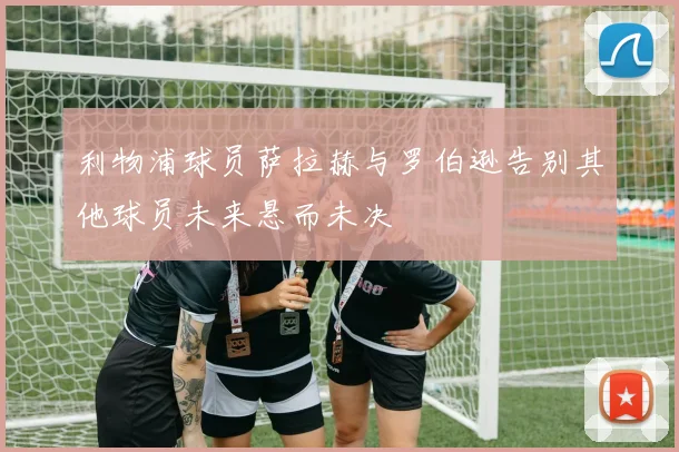 利物浦球员萨拉赫与罗伯逊告别其他球员未来悬而未决
