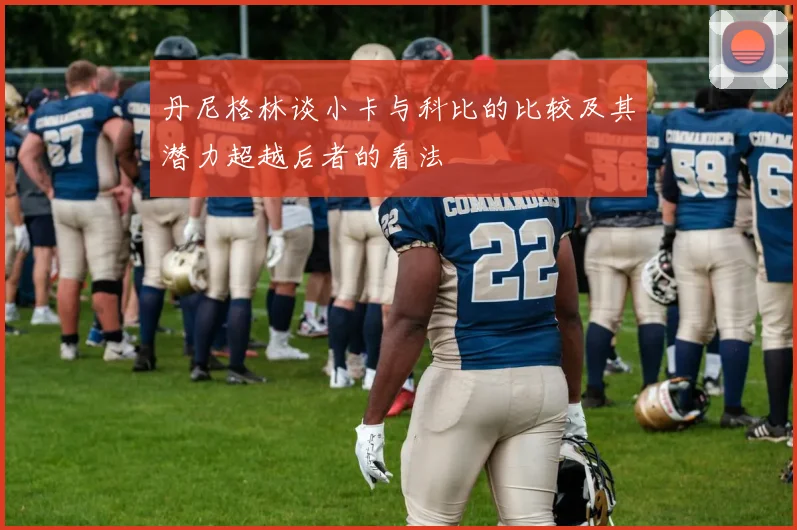 丹尼格林谈小卡与科比的比较及其潜力超越后者的看法