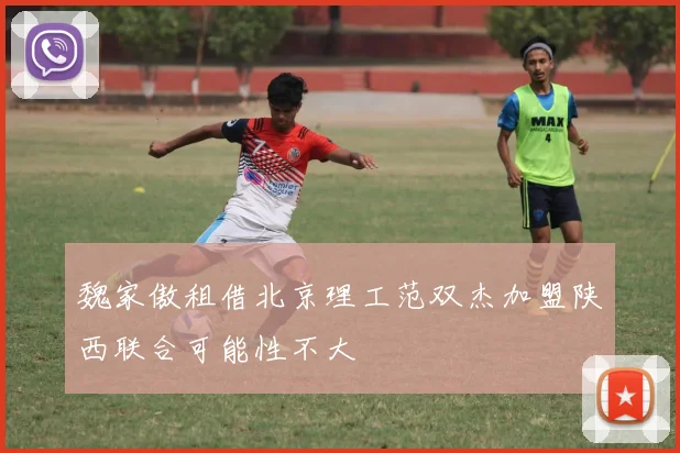 魏家傲租借北京理工范双杰加盟陕西联合可能性不大