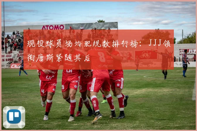 现役球员场均犯规数排行榜：JJJ领衔唐斯紧随其后