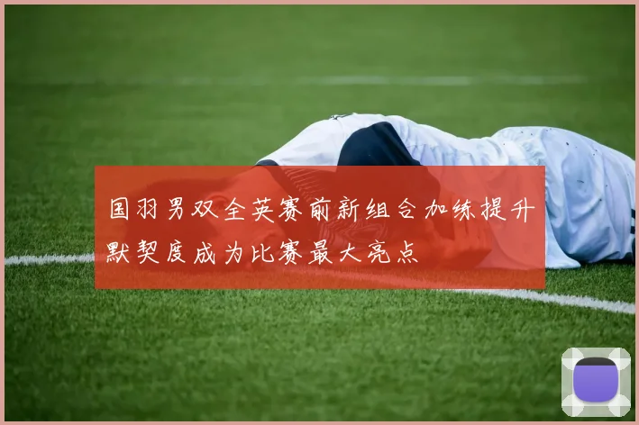 国羽男双全英赛前新组合加练提升默契度成为比赛最大亮点