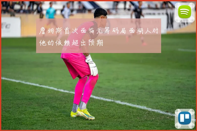 詹姆斯首次面临无筹码局面湖人对他的依赖超出预期