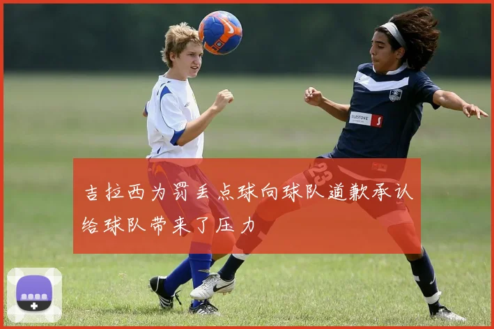 吉拉西为罚丢点球向球队道歉承认给球队带来了压力