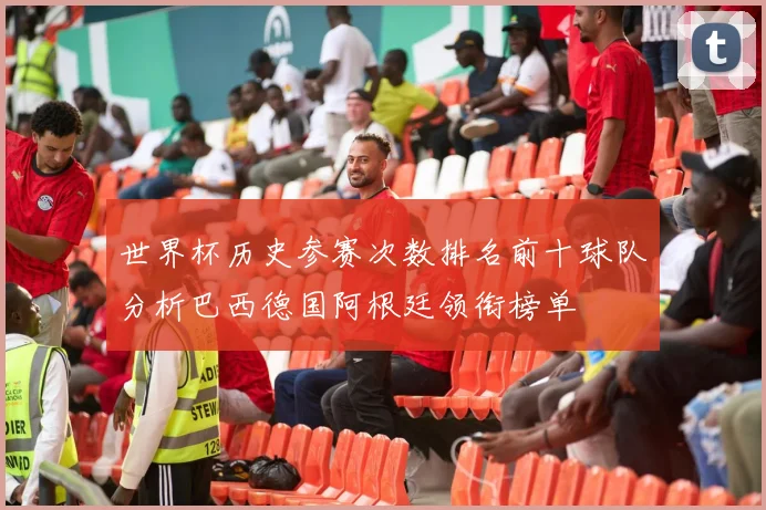 世界杯历史参赛次数排名前十球队分析巴西德国阿根廷领衔榜单