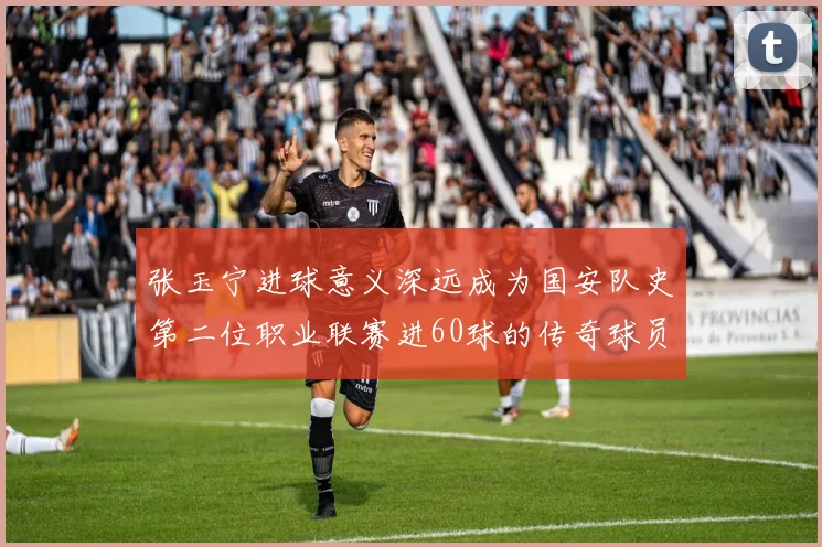 张玉宁进球意义深远成为国安队史第二位职业联赛进60球的传奇球员