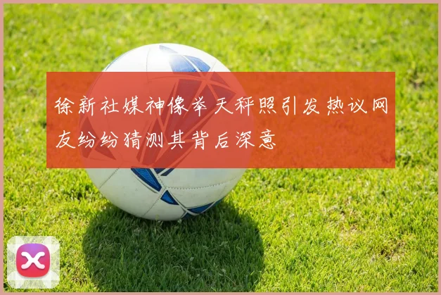 徐新社媒神像举天秤照引发热议网友纷纷猜测其背后深意