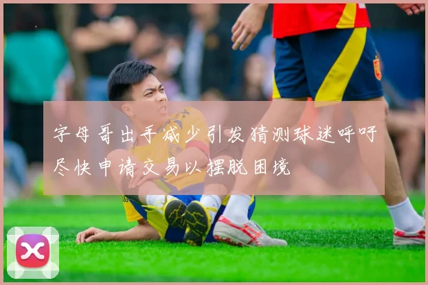 字母哥出手减少引发猜测球迷呼吁尽快申请交易以摆脱困境