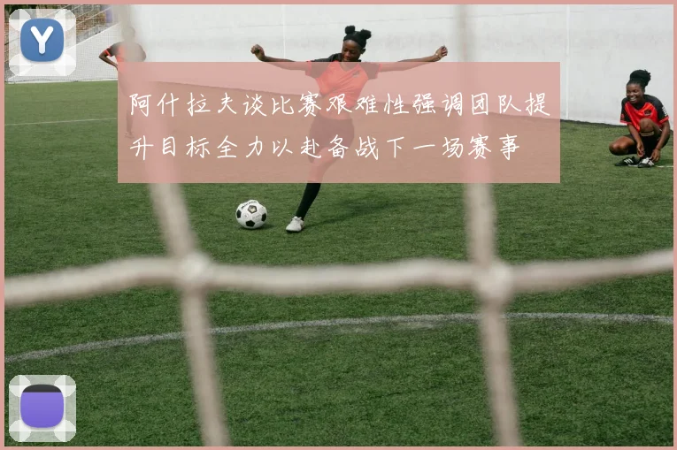 阿什拉夫谈比赛艰难性强调团队提升目标全力以赴备战下一场赛事