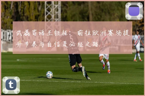 武磊寄语王钰栋：前往欧洲赛场提升节奏与自信是必经之路