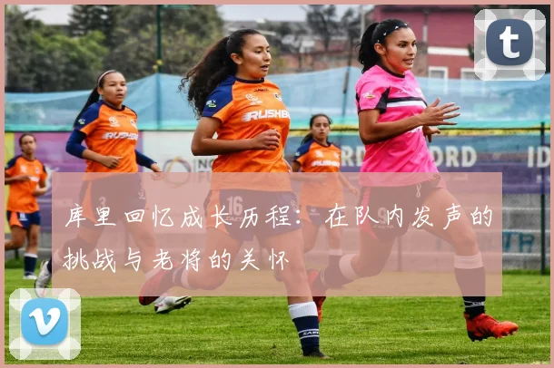 库里回忆成长历程：在队内发声的挑战与老将的关怀