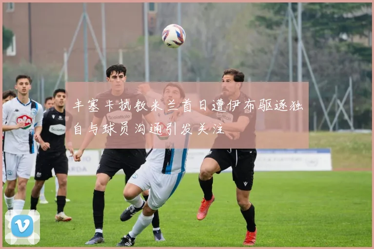 丰塞卡执教米兰首日遭伊布驱逐独自与球员沟通引发关注