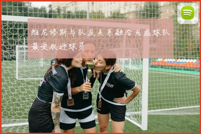维尼修斯与队友关系融洽或成球队最受欢迎球员