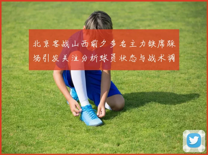 北京客战山西前夕多名主力缺席踩场引发关注分析球员状态与战术调整