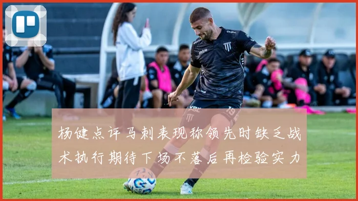 杨健点评马刺表现称领先时缺乏战术执行期待下场不落后再检验实力