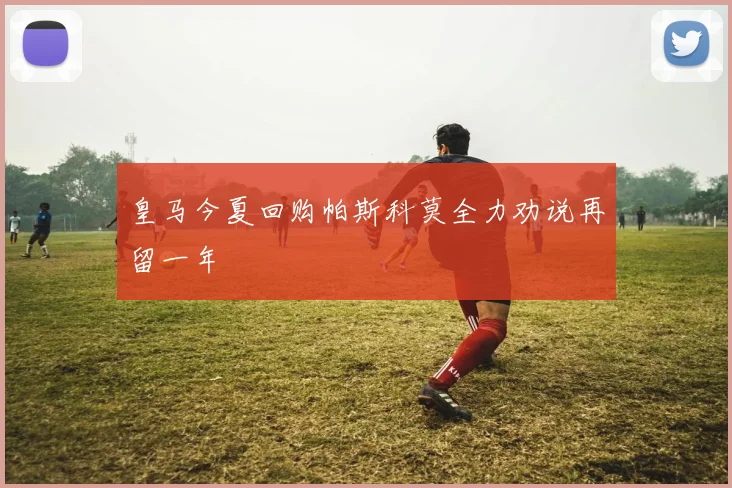 皇马今夏回购帕斯科莫全力劝说再留一年