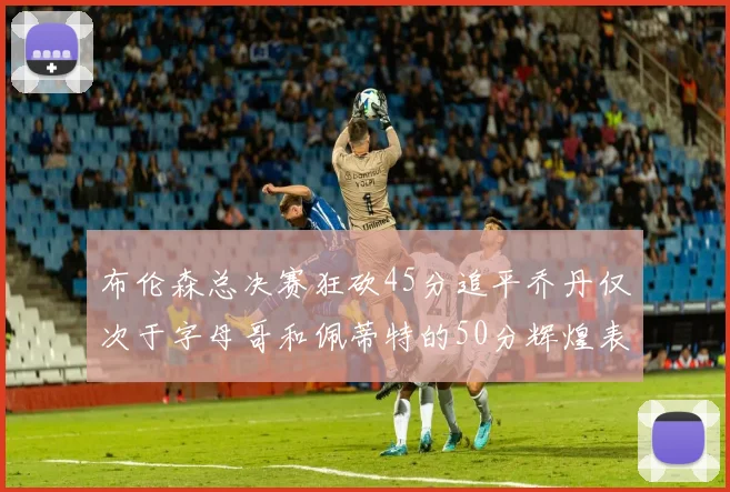 布伦森总决赛狂砍45分追平乔丹仅次于字母哥和佩蒂特的50分辉煌表现