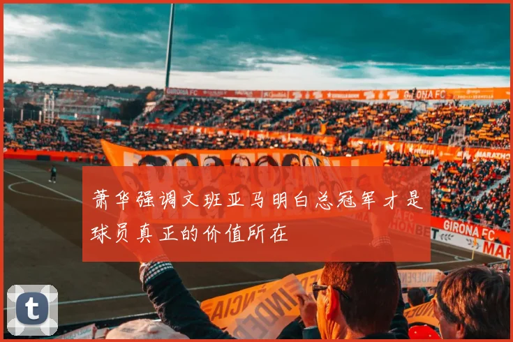 萧华强调文班亚马明白总冠军才是球员真正的价值所在