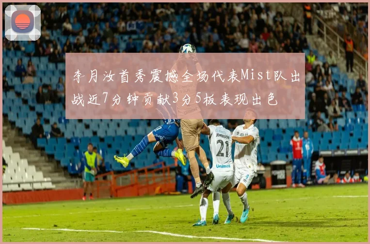 李月汝首秀震撼全场代表Mist队出战近7分钟贡献3分5板表现出色