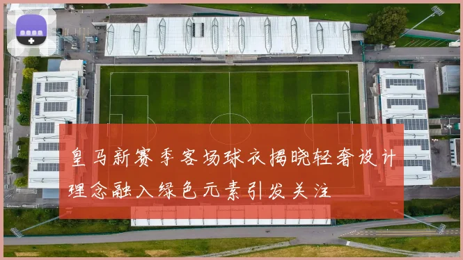 皇马新赛季客场球衣揭晓轻奢设计理念融入绿色元素引发关注