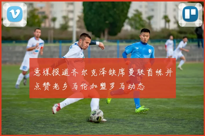 意媒报道齐尔克泽缺席曼联首练并点赞老乡马伦加盟罗马动态