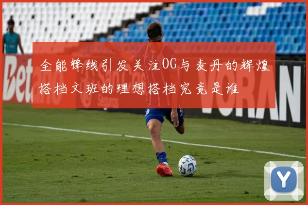 全能锋线引发关注OG与麦丹的辉煌搭档文班的理想搭档究竟是谁