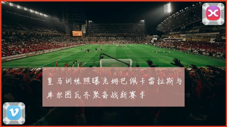 皇马训练照曝光姆巴佩卡雷拉斯与库尔图瓦齐聚备战新赛季