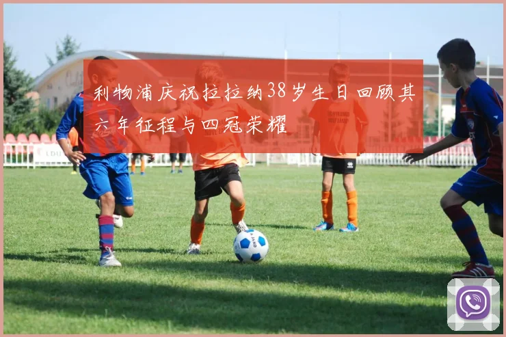 利物浦庆祝拉拉纳38岁生日回顾其六年征程与四冠荣耀