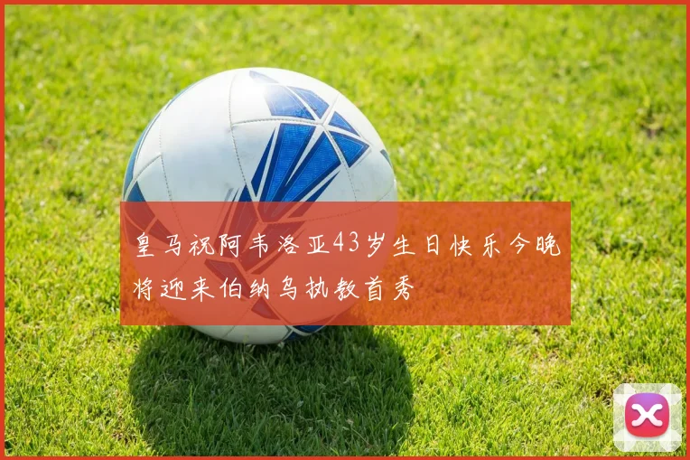 皇马祝阿韦洛亚43岁生日快乐今晚将迎来伯纳乌执教首秀