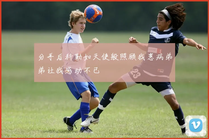 分手后科勒如天使般照顾我患病弟弟让我感动不已