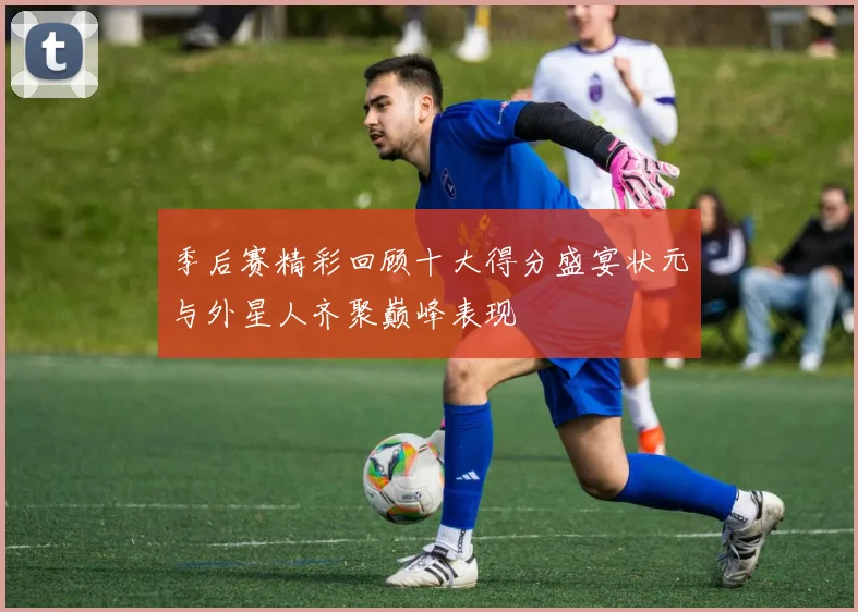季后赛精彩回顾十大得分盛宴状元与外星人齐聚巅峰表现